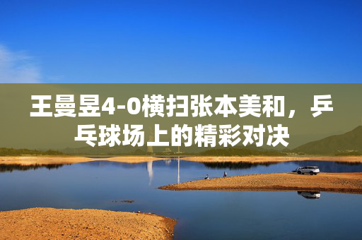 王曼昱4-0横扫张本美和，乒乓球场上的精彩对决