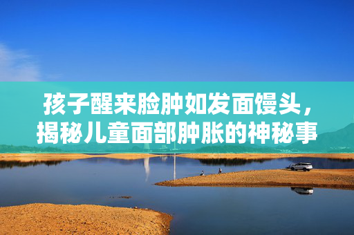 孩子醒来脸肿如发面馒头，揭秘儿童面部肿胀的神秘事件