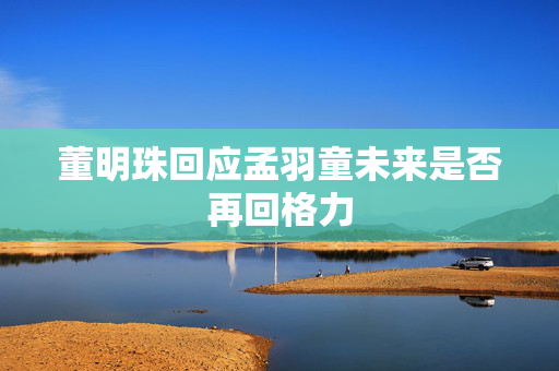 董明珠回应孟羽童未来是否再回格力