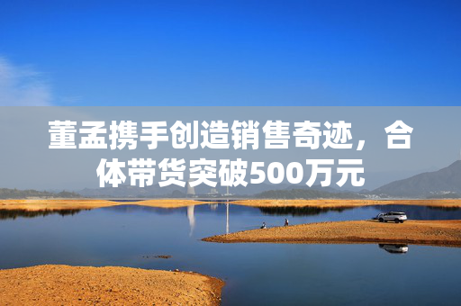 董孟携手创造销售奇迹，合体带货突破500万元