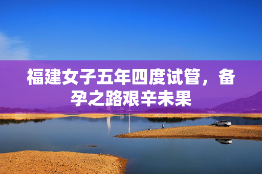 福建女子五年四度试管，备孕之路艰辛未果