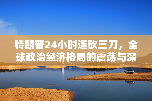 特朗普24小时连砍三刀，全球政治经济格局的震荡与深远影响