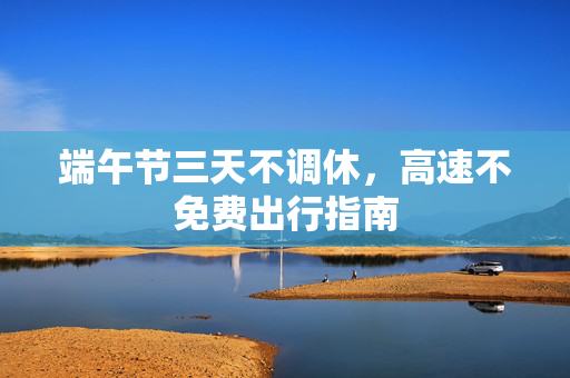 端午节三天不调休，高速不免费出行指南