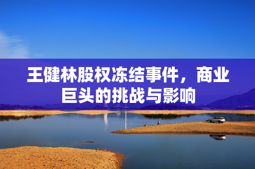王健林股权冻结事件，商业巨头的挑战与影响