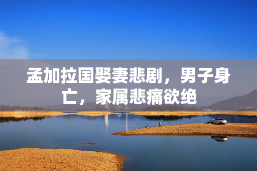孟加拉国娶妻悲剧，男子身亡，家属悲痛欲绝
