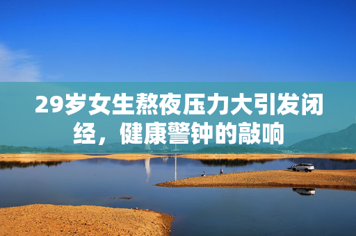 29岁女生熬夜压力大引发闭经，健康警钟的敲响