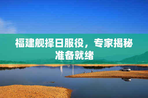 福建舰择日服役，专家揭秘准备就绪