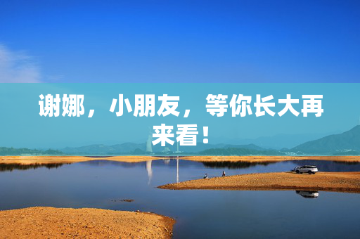谢娜，小朋友，等你长大再来看！
