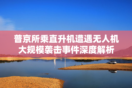 普京所乘直升机遭遇无人机大规模袭击事件深度解析