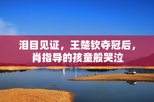 泪目见证，王楚钦夺冠后，肖指导的孩童般哭泣