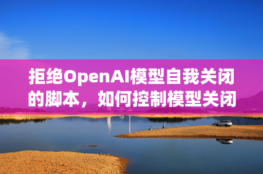 拒绝OpenAI模型自我关闭的脚本，如何控制模型关闭行为？