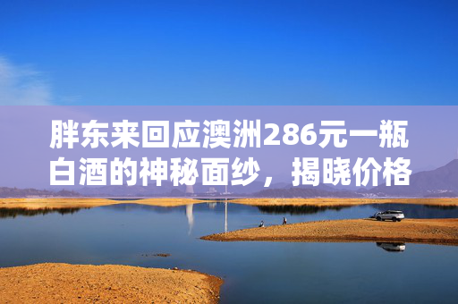 胖东来回应澳洲286元一瓶白酒的神秘面纱，揭晓价格背后的故事