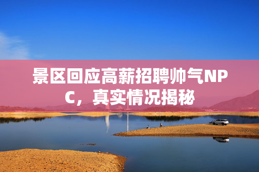 景区回应高薪招聘帅气NPC，真实情况揭秘