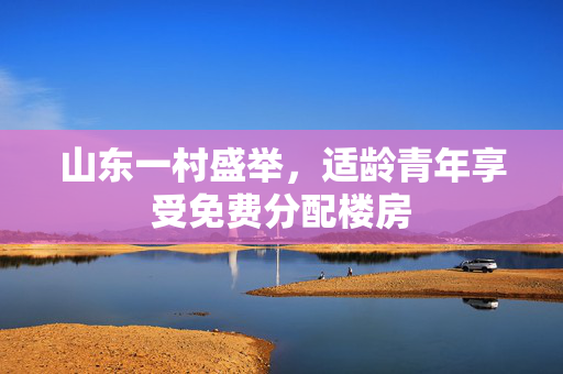 山东一村盛举，适龄青年享受免费分配楼房