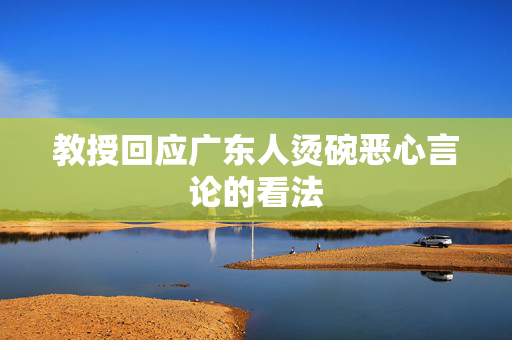 教授回应广东人烫碗恶心言论的看法