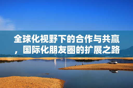全球化视野下的合作与共赢，国际化朋友圈的扩展之路