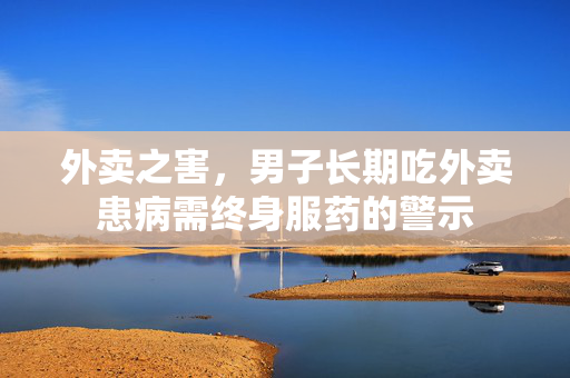 外卖之害，男子长期吃外卖患病需终身服药的警示