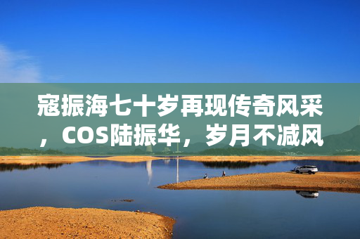 寇振海七十岁再现传奇风采，COS陆振华，岁月不减风采