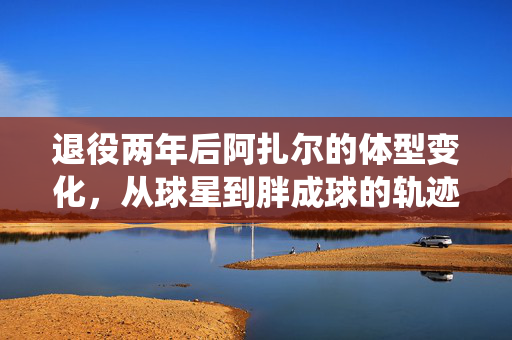 退役两年后阿扎尔的体型变化，从球星到胖成球的轨迹