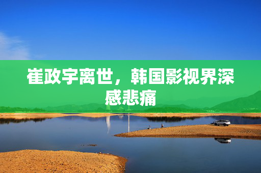崔政宇离世，韩国影视界深感悲痛