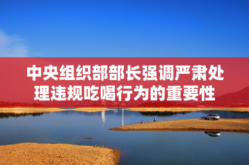 中央组织部部长强调严肃处理违规吃喝行为的重要性