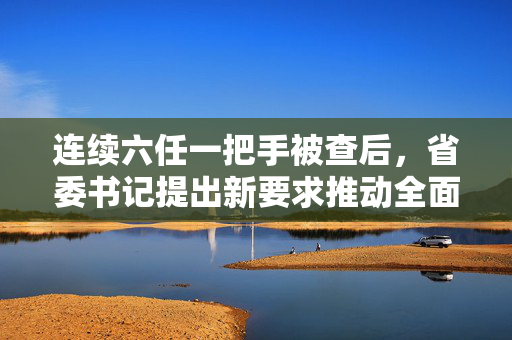 连续六任一把手被查后，省委书记提出新要求推动全面从严治党深入发展