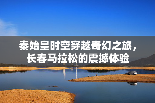 秦始皇时空穿越奇幻之旅，长春马拉松的震撼体验