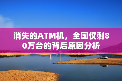 消失的ATM机，全国仅剩80万台的背后原因分析