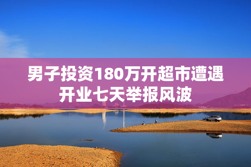 男子投资180万开超市遭遇开业七天举报风波