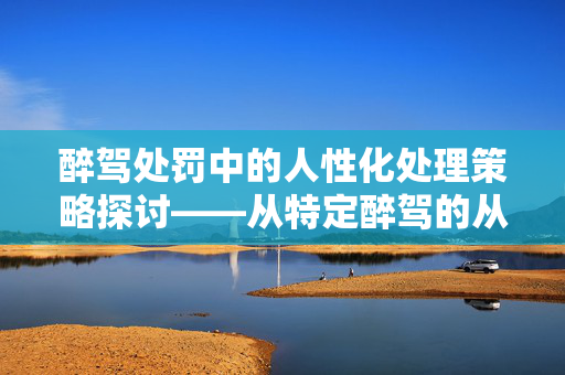 醉驾处罚中的人性化处理策略探讨——从特定醉驾的从轻处理角度分析