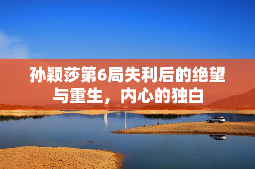 孙颖莎第6局失利后的绝望与重生，内心的独白