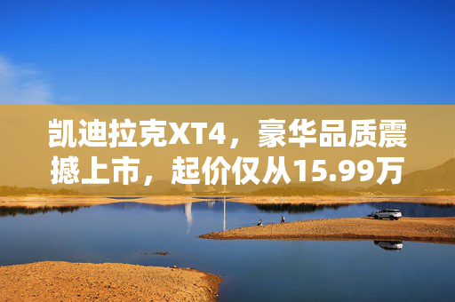 凯迪拉克XT4，豪华品质震撼上市，起价仅从15.99万元开始