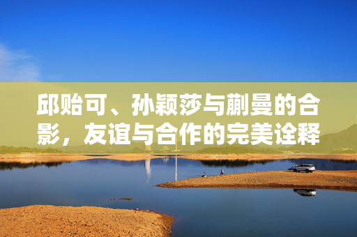 邱贻可、孙颖莎与蒯曼的合影，友谊与合作的完美诠释