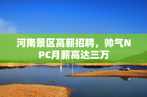 河南景区高薪招聘，帅气NPC月薪高达三万