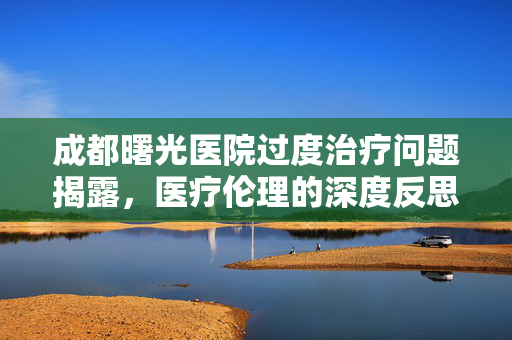 成都曙光医院过度治疗问题揭露，医疗伦理的深度反思与投诉频发