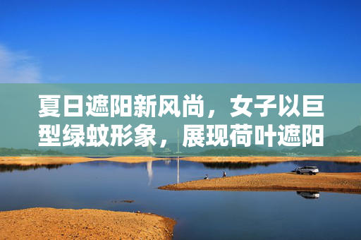 夏日遮阳新风尚，女子以巨型绿蚊形象，展现荷叶遮阳的独特魅力