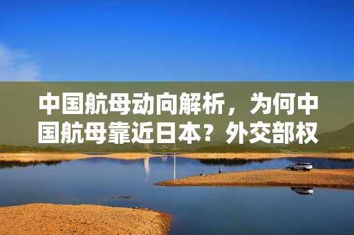 中国航母动向解析，为何中国航母靠近日本？外交部权威回应的标题