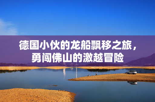 德国小伙的龙船飘移之旅，勇闯佛山的激越冒险
