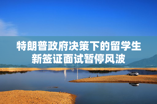 特朗普政府决策下的留学生新签证面试暂停风波