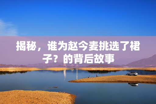 揭秘，谁为赵今麦挑选了裙子？的背后故事