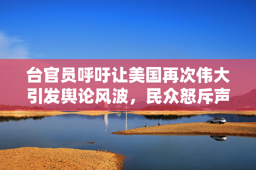 台官员呼吁让美国再次伟大引发舆论风波，民众怒斥声不断
