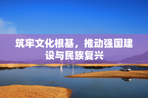 筑牢文化根基，推动强国建设与民族复兴