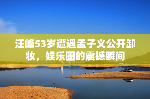 汪峰53岁遭遇孟子义公开卸妆，娱乐圈的震撼瞬间