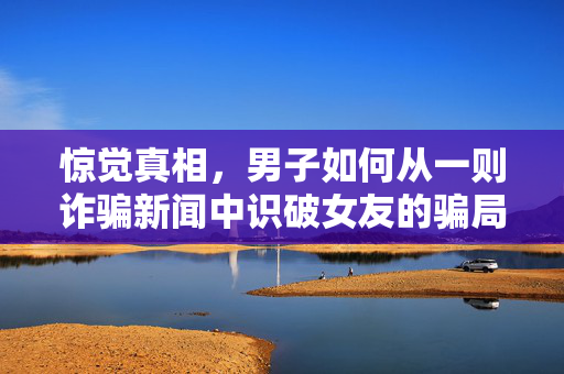 惊觉真相，男子如何从一则诈骗新闻中识破女友的骗局