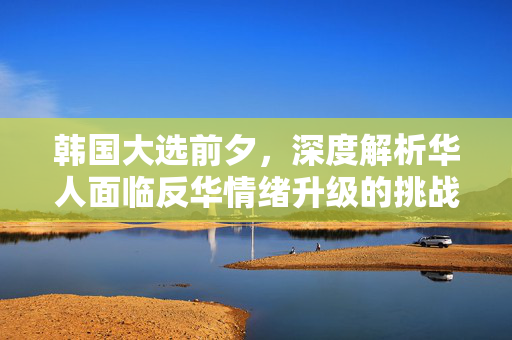 韩国大选前夕，深度解析华人面临反华情绪升级的挑战