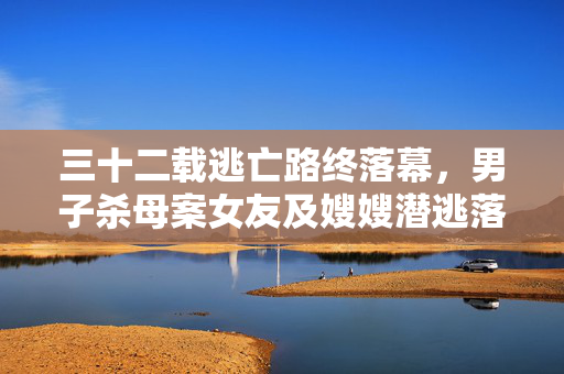 三十二载逃亡路终落幕，男子杀母案女友及嫂嫂潜逃落网纪实