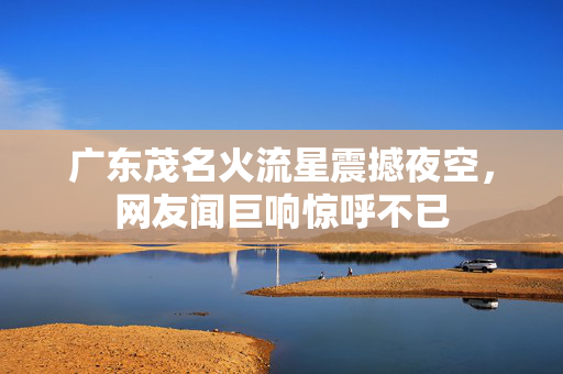 广东茂名火流星震撼夜空，网友闻巨响惊呼不已