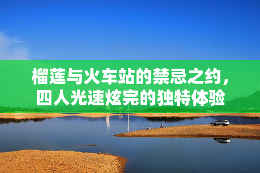榴莲与火车站的禁忌之约，四人光速炫完的独特体验