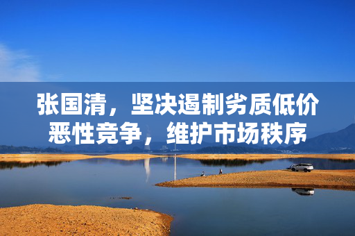 张国清，坚决遏制劣质低价恶性竞争，维护市场秩序