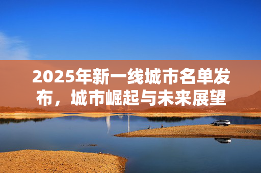 2025年新一线城市名单发布，城市崛起与未来展望